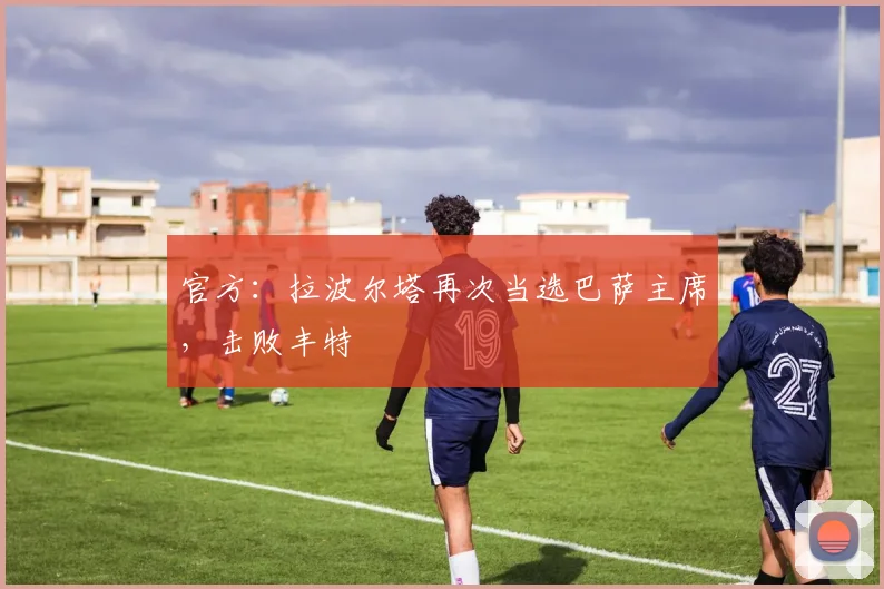 官方：拉波尔塔再次当选巴萨主席，击败丰特