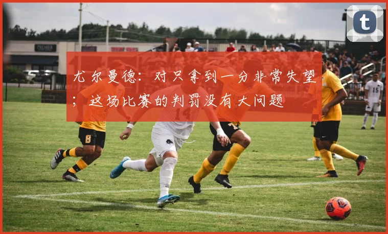 尤尔曼德：对只拿到一分非常失望；这场比赛的判罚没有大问题